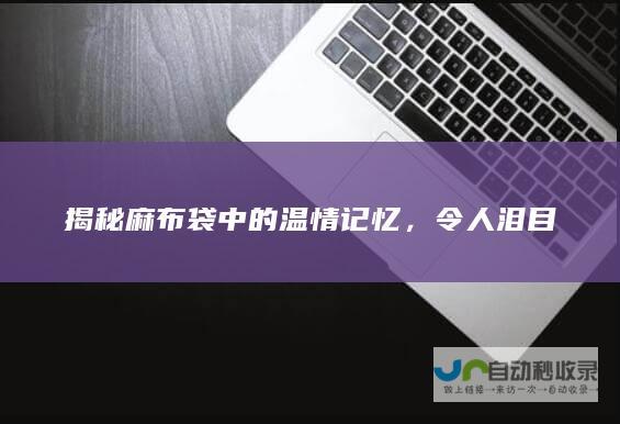 揭秘麻布袋中的温情记忆，令人泪目