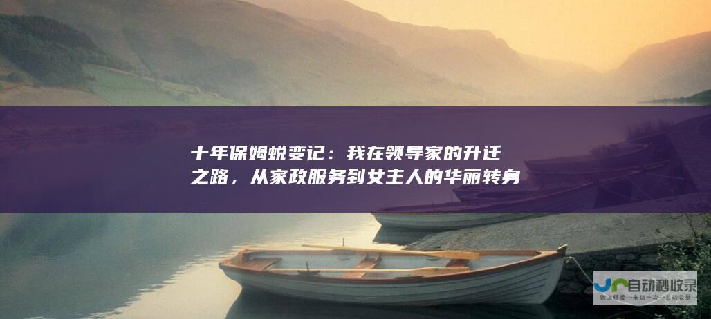 十年保姆蜕变记：我在领导家的升迁之路，从家政服务到女主人的华丽转身