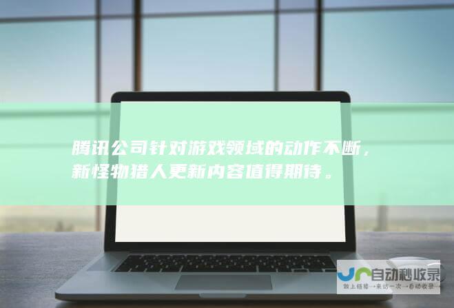 腾讯公司针对游戏领域的动作不断，新怪物猎人更新内容值得期待。