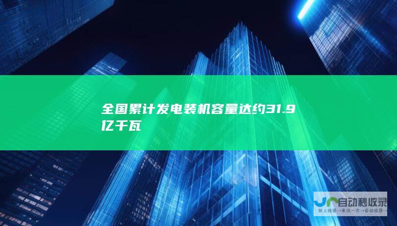 全国累计发电装机容量达约 31.9 亿千瓦