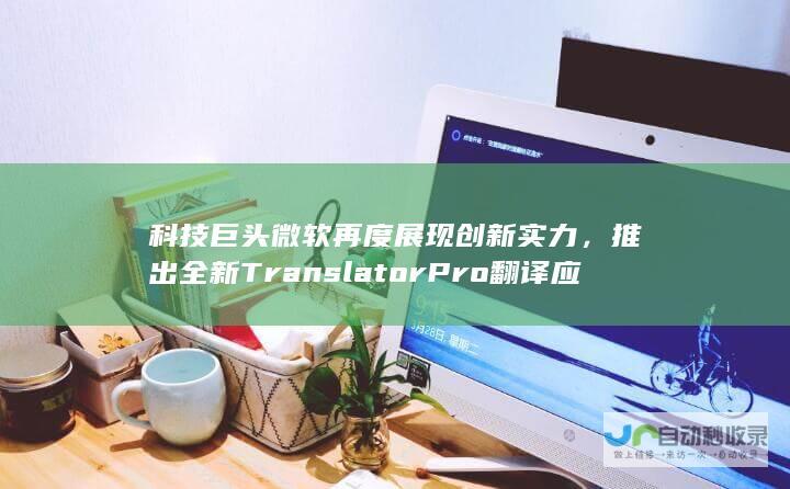 科技巨头微软再度展现创新实力，推出全新 TranslatorPro 翻译应用，旨在助力职场人士轻松跨越语言壁垒。