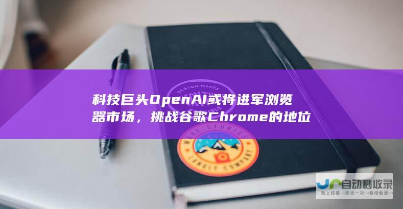 科技巨头OpenAI或将进军浏览器市场，挑战谷歌Chrome的地位