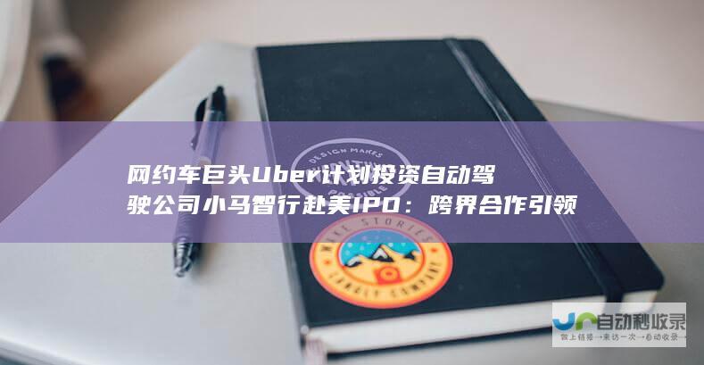 网约车巨头Uber计划投资自动驾驶公司小马智行赴美IPO：跨界合作引领出行新篇章