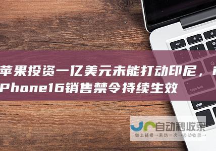 苹果投资一亿美元未能打动印尼，iPhone 16销售禁令持续生效