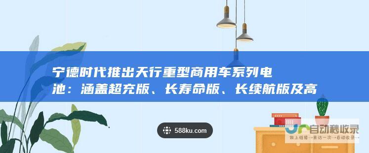 宁德时代推出天行重型商用车系列电池：涵盖超充版、长寿命版、长续航版及高强度版