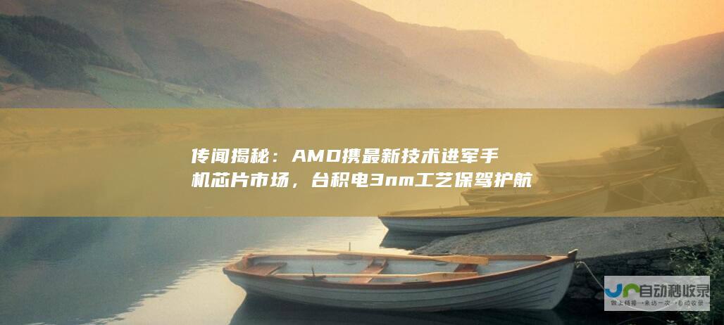 传闻揭秘：AMD携最新技术进军手机芯片市场，台积电3nm工艺保驾护航