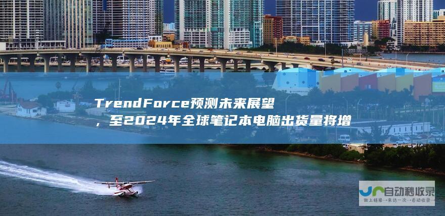 TrendForce 预测未来展望，至 2024 年全球笔记本电脑出货量将增长至 1.74亿台，同比增长 3.9%