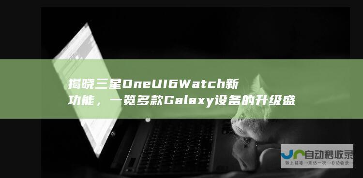 揭晓三星One UI 6 Watch新功能，一览多款Galaxy设备的升级盛况