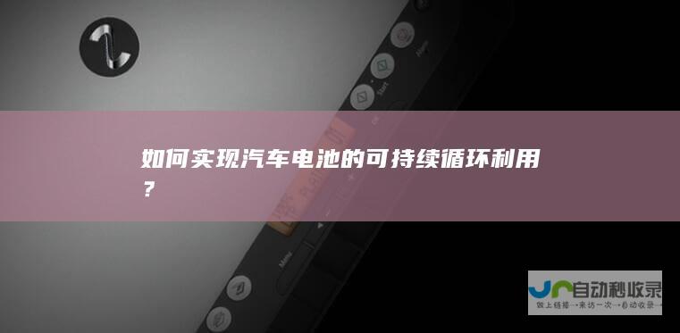 如何汽车电池的可持续循环利用？