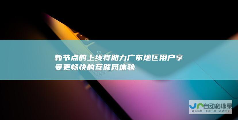 新节点的上线将助力广东地区用户享受更畅快的互联网体验