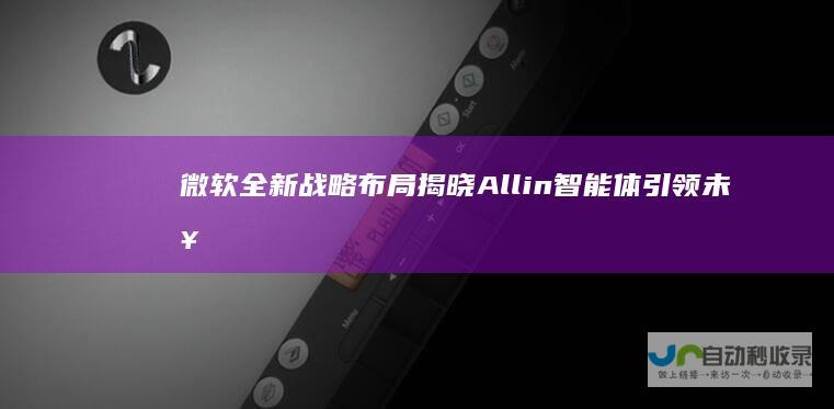 微软全新战略布局揭晓 All in智能体引领未来