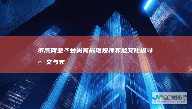 尔滨向亚冬会贵宾展现独特非遗文化 探寻外交与非遗的交融点