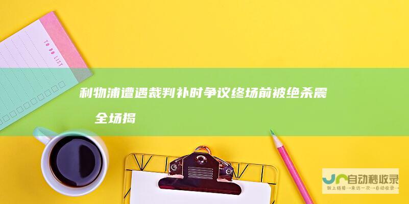 利物浦遭遇裁判补时争议 终场前被绝杀震惊全场 揭秘足球场上的 慢镜时刻