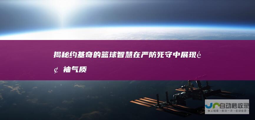 揭秘约基奇的篮球智慧在严防死守中展现领袖气质