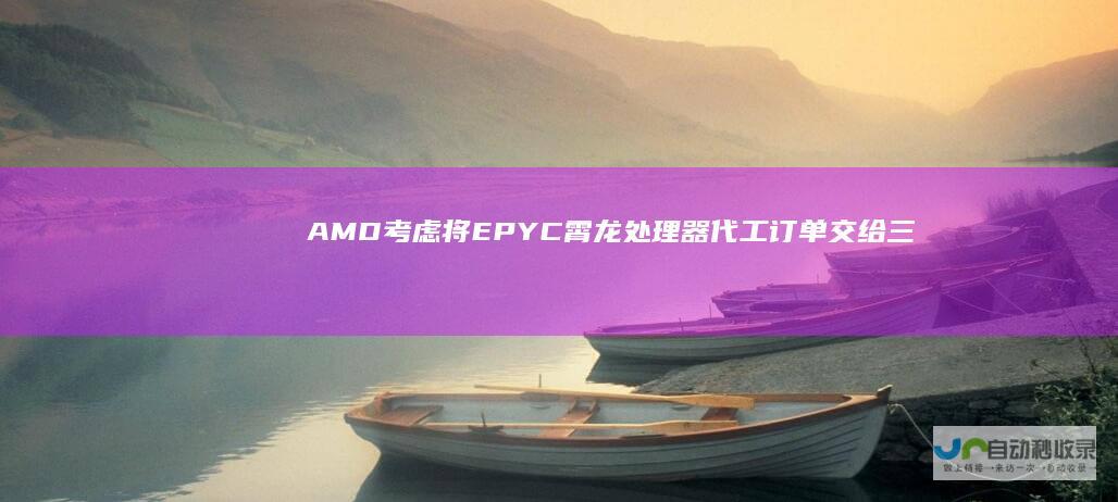 AMD考虑将EPYC霄龙处理器代工订单交给三星 采用先进的4纳米IODECE技术 重磅消息